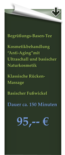 Begrüßungs-Basen-Tee Kosmetikbehandlung “Anti-Aging”mit Ultraschall und basischer Naturkosmetik Klassische Rücken-Massage Basischer Fußwickel Dauer ca. 150 Minuten  95,-- €